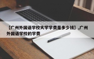 【广州外国语学校大学学费是多少钱】,广州外国语学校的学费