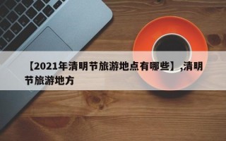 【2021年清明节旅游地点有哪些】,清明节旅游地方