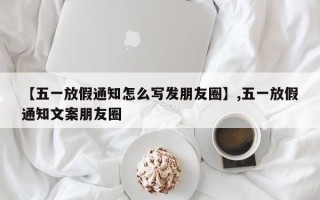 【五一放假通知怎么写发朋友圈】,五一放假通知文案朋友圈