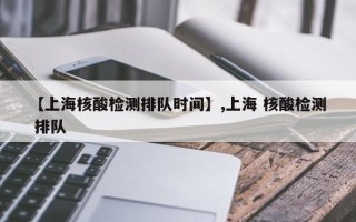 【上海核酸检测排队时间】,上海 核酸检测 排队