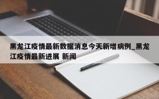 黑龙江疫情最新数据消息今天新增病例_黑龙江疫情最新进展 新闻