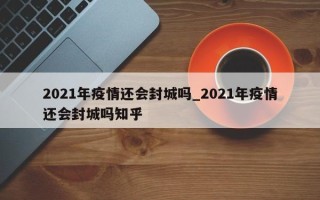 2021年疫情还会封城吗_2021年疫情还会封城吗知乎