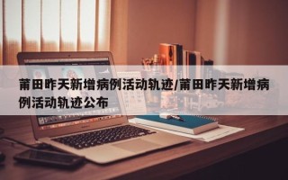 莆田昨天新增病例活动轨迹/莆田昨天新增病例活动轨迹公布