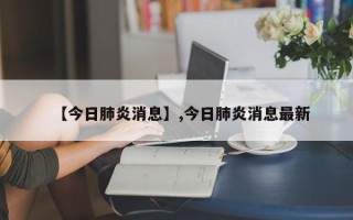【今日肺炎消息】,今日肺炎消息最新