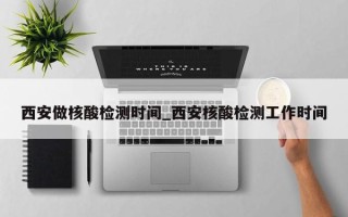 西安做核酸检测时间_西安核酸检测工作时间