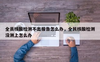 全员核酸检测不出报告怎么办，全民核酸检测没测上怎么办