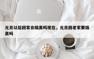 元旦以后回家会隔离吗现在，元旦回老家要隔离吗