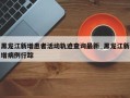 黑龙江新增患者活动轨迹查询最新_黑龙江新增病例行踪