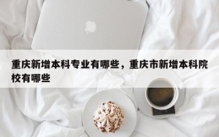 重庆新增本科专业有哪些，重庆市新增本科院校有哪些