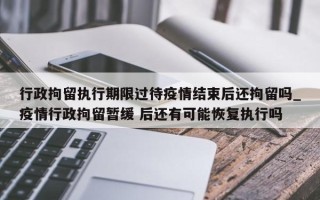 行政拘留执行期限过待疫情结束后还拘留吗_疫情行政拘留暂缓 后还有可能恢复执行吗