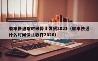 顺丰快递啥时候停止发货2021（顺丰快递什么时候停止收件2020）