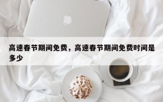 高速春节期间免费，高速春节期间免费时间是多少