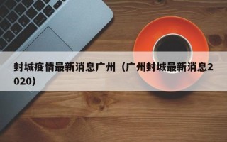 封城疫情最新消息广州（广州封城最新消息2020）