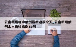 云南新增确诊病例最新通报今天_云南新增病例本土确诊病例12例