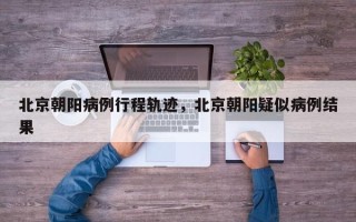 北京朝阳病例行程轨迹，北京朝阳疑似病例结果