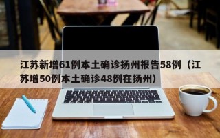 江苏新增61例本土确诊扬州报告58例（江苏增50例本土确诊48例在扬州）