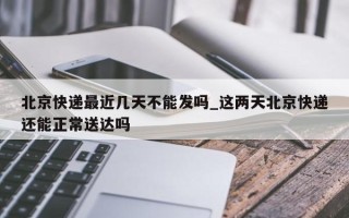 北京快递最近几天不能发吗_这两天北京快递还能正常送达吗
