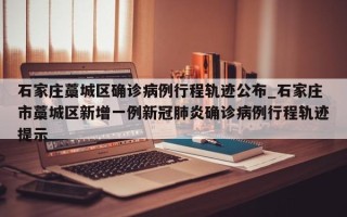 石家庄藁城区确诊病例行程轨迹公布_石家庄市藁城区新增一例新冠肺炎确诊病例行程轨迹提示