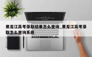 黑龙江高考录取结果怎么查询_黑龙江高考录取怎么查询系统