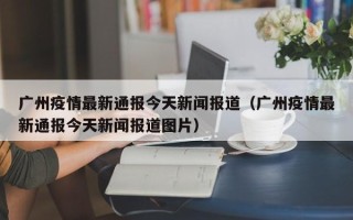 广州疫情最新通报今天新闻报道（广州疫情最新通报今天新闻报道图片）