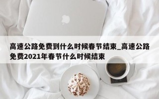 高速公路免费到什么时候春节结束_高速公路免费2021年春节什么时候结束