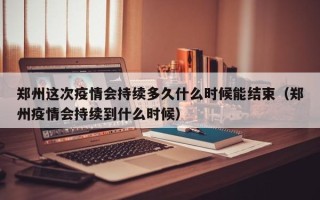 郑州这次疫情会持续多久什么时候能结束（郑州疫情会持续到什么时候）