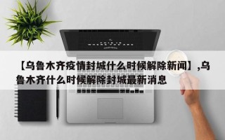 【乌鲁木齐疫情封城什么时候解除新闻】,乌鲁木齐什么时候解除封城最新消息