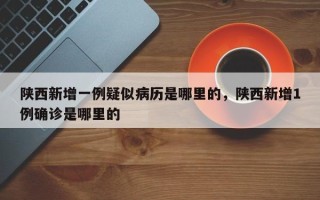 陕西新增一例疑似病历是哪里的，陕西新增1例确诊是哪里的
