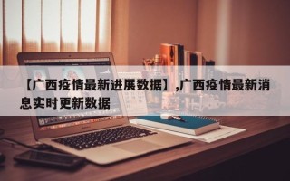 【广西疫情最新进展数据】,广西疫情最新消息实时更新数据