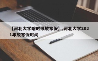 【河北大学啥时候放寒假】,河北大学2021年放寒假时间