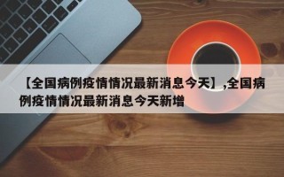 【全国病例疫情情况最新消息今天】,全国病例疫情情况最新消息今天新增
