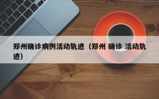 郑州确诊病例活动轨迹（郑州 确诊 活动轨迹）