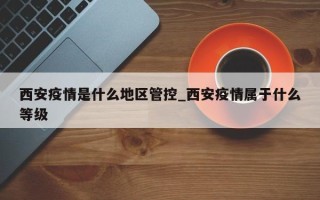 西安疫情是什么地区管控_西安疫情属于什么等级