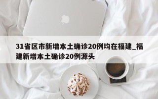31省区市新增本土确诊20例均在福建_福建新增本土确诊20例源头