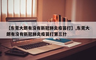 【东莞大朗有没有新冠肺炎疫苗打】,东莞大朗有没有新冠肺炎疫苗打第三针
