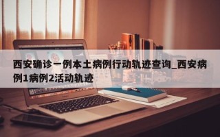 西安确诊一例本土病例行动轨迹查询_西安病例1病例2活动轨迹