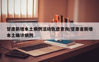 甘肃新增本土病例活动轨迹查询/甘肃省新增本土确诊病例