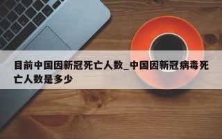 目前中国因新冠死亡人数_中国因新冠病毒死亡人数是多少