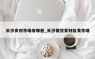 长沙食材市场有哪些_长沙餐饮食材批发市场
