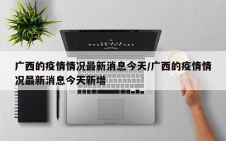 广西的疫情情况最新消息今天/广西的疫情情况最新消息今天新增