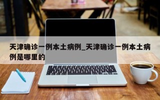 天津确诊一例本土病例_天津确诊一例本土病例是哪里的
