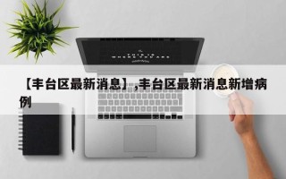 【丰台区最新消息】,丰台区最新消息新增病例