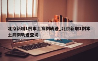 北京新增1例本土病例轨迹_北京新增1例本土病例轨迹查询