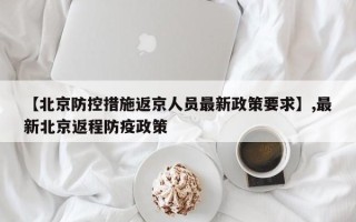 【北京防控措施返京人员最新政策要求】,最新北京返程防疫政策