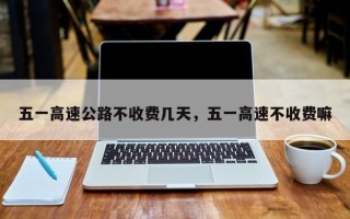 五一高速公路不收费几天，五一高速不收费嘛