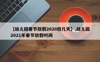 【幼儿园春节放假2020放几天】,幼儿园2021年春节放假时间